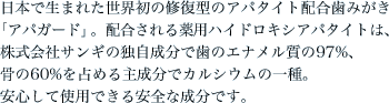 日本で生まれた世界初の修復型のアパタイト配合歯みがき「アパガード」。配合される薬用ハイドロキシアパタイトは、株式会社サンギの独自成分で歯のエナメル質の97%、骨の60%を占める主成分でカルシウムの一種。安心して使用できる安全な成分です。