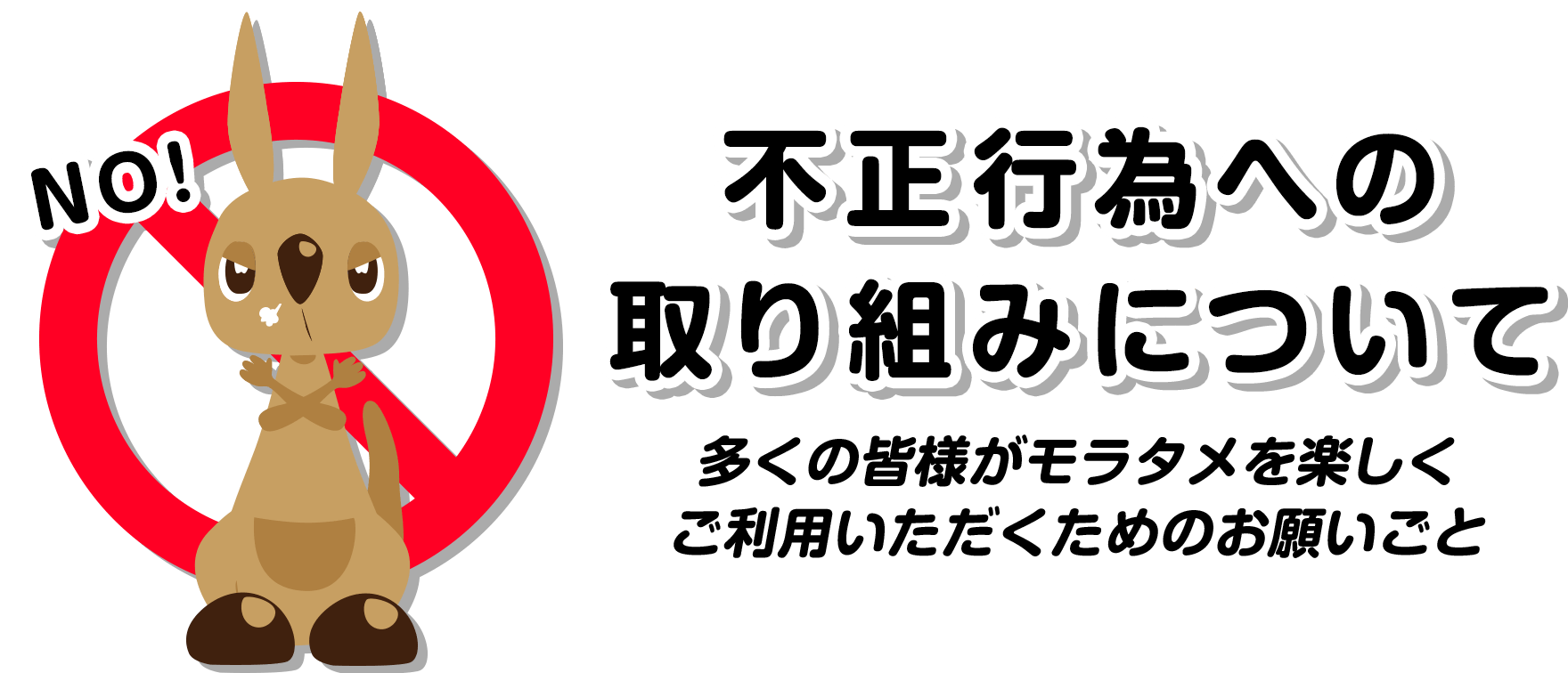 不正行為への
            取り組みについて 多くの皆様がモラタメを楽しくご利用いただくためのお願いごと